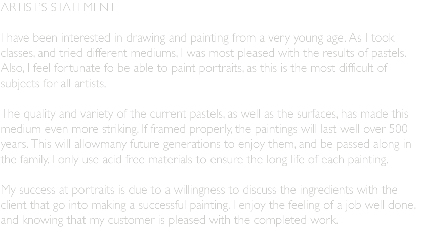 ARTISTS STATEMENT  I have been interested in drawing and painting from a very young age. As I took  classes, and tried different mediums, I was most pleased with the results of pastels.  Also, I feel fortunate fo be able to paint portraits, as this is the most difficult of  subjects for all artists.  The quality and variety of the current pastels, as well as the surfaces, has made this  medium even more striking. If framed properly, the paintings will last well over 500  years. This will allowmany future generations to enjoy them, and be passed along in  the family. I only use acid free materials to ensure the long life of each painting.  My success at portraits is due to a willingness to discuss the ingredients with the  client that go into making a successful painting. I enjoy the feeling of a job well done,  and knowing that my customer is pleased with the completed work.